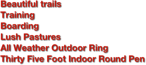 Beautiful trails
Training
Boarding 
Lush Pastures
All Weather Outdoor Ring
Thirty Five Foot Indoor Round Pen

